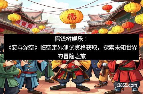 摇钱树娱乐：《恋与深空》临空定界测试资格获取，探索未知世界的冒险之旅